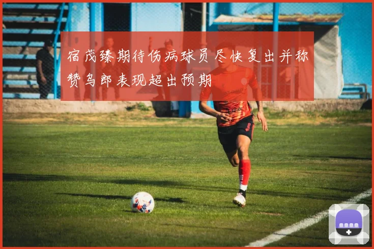 宿茂臻期待伤病球员尽快复出并称赞乌郎表现超出预期