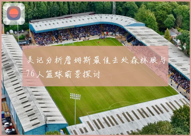 美记分析詹姆斯最佳去处森林狼与76人篮球前景探讨