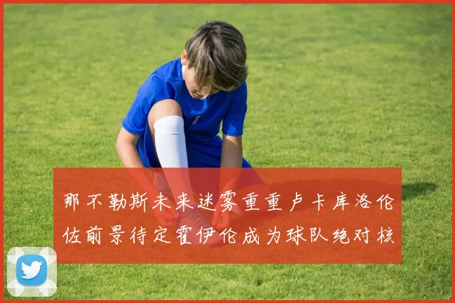 那不勒斯未来迷雾重重卢卡库洛伦佐前景待定霍伊伦成为球队绝对核心