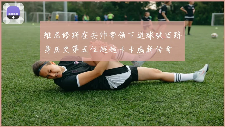 维尼修斯在安帅带领下进球破百跻身历史第五位超越卡卡成新传奇