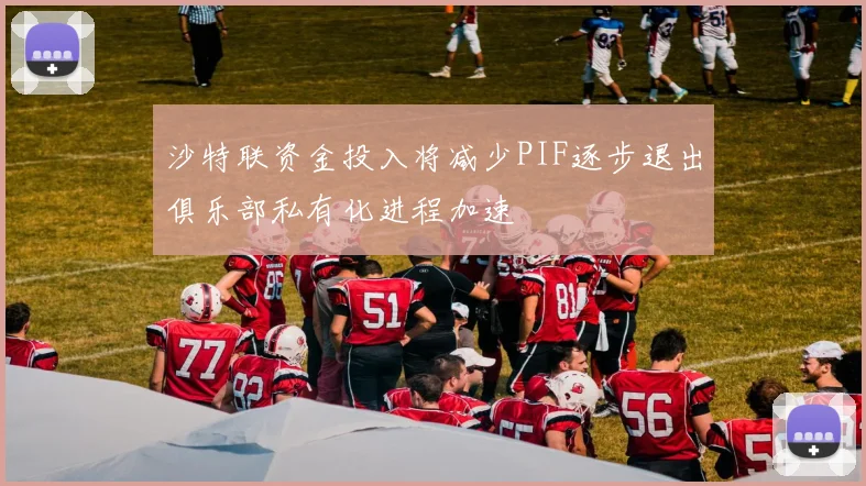 沙特联资金投入将减少PIF逐步退出俱乐部私有化进程加速