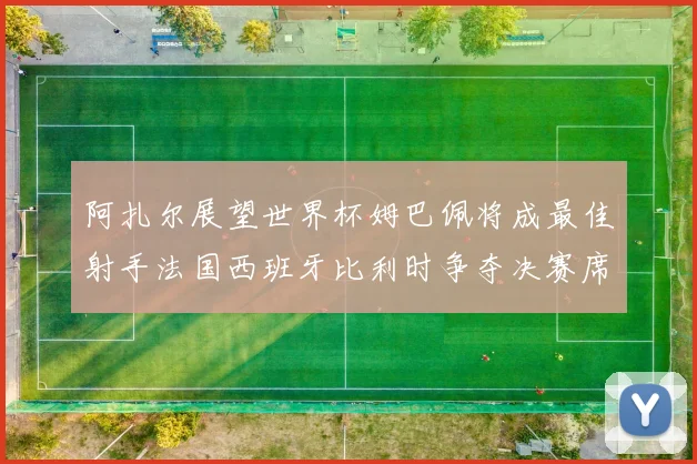 阿扎尔展望世界杯姆巴佩将成最佳射手法国西班牙比利时争夺决赛席位