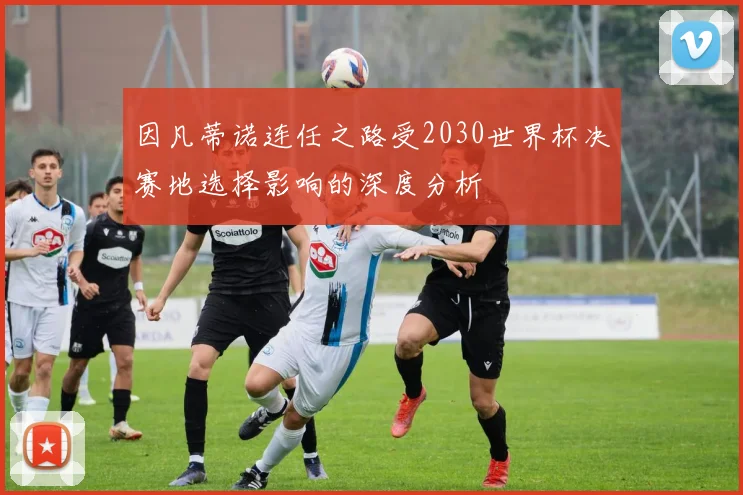 因凡蒂诺连任之路受2030世界杯决赛地选择影响的深度分析