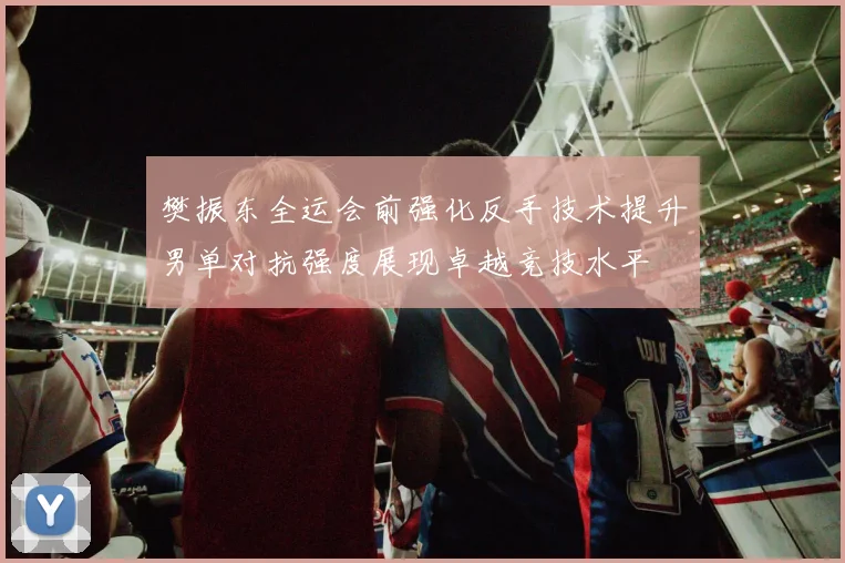 樊振东全运会前强化反手技术提升男单对抗强度展现卓越竞技水平