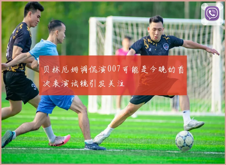 贝林厄姆调侃演007可能是今晚的首次表演试镜引发关注