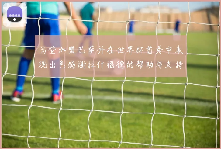 戈登加盟巴萨并在世界杯首秀中表现出色感谢拉什福德的帮助与支持