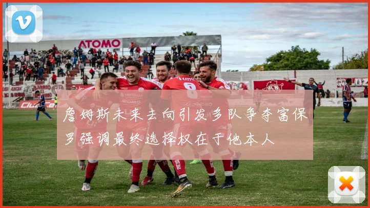 詹姆斯未来去向引发多队争夺富保罗强调最终选择权在于他本人