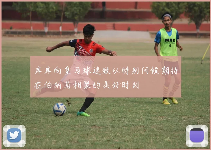 库库向皇马球迷致以特别问候期待在伯纳乌相聚的美好时刻