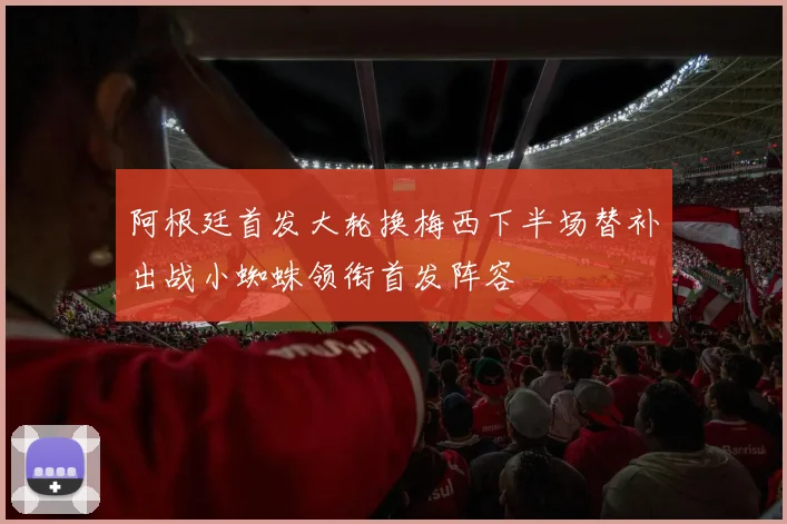阿根廷首发大轮换梅西下半场替补出战小蜘蛛领衔首发阵容