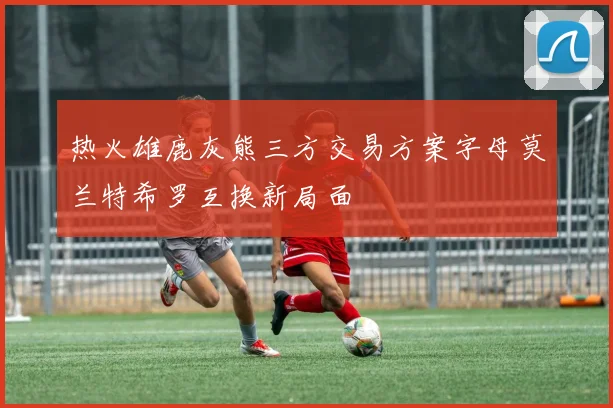 热火雄鹿灰熊三方交易方案字母莫兰特希罗互换新局面