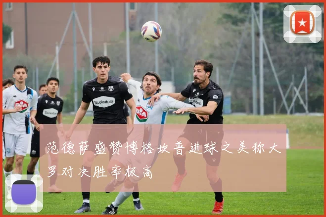 范德萨盛赞博格坎普进球之美称大罗对决胜率极高