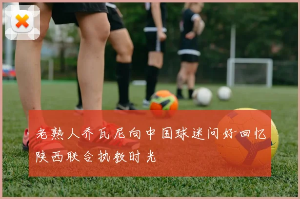 老熟人乔瓦尼向中国球迷问好回忆陕西联合执教时光