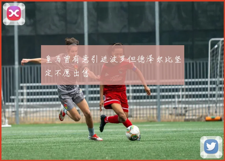皇马曾有意引进波罗但德泽尔比坚定不愿出售