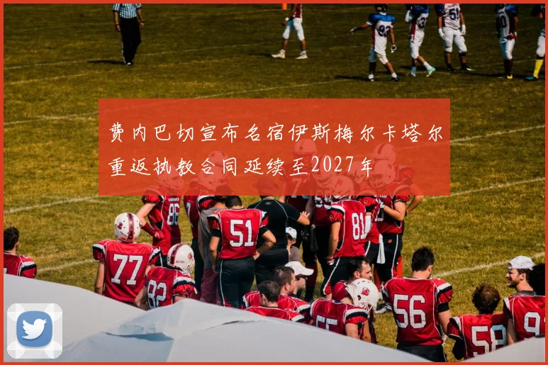 费内巴切宣布名宿伊斯梅尔卡塔尔重返执教合同延续至2027年