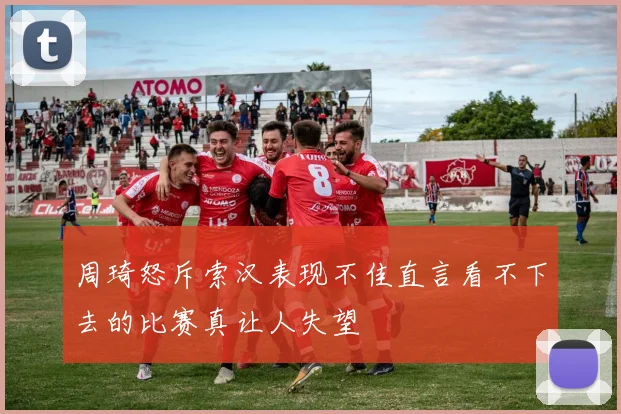 周琦怒斥索汉表现不佳直言看不下去的比赛真让人失望