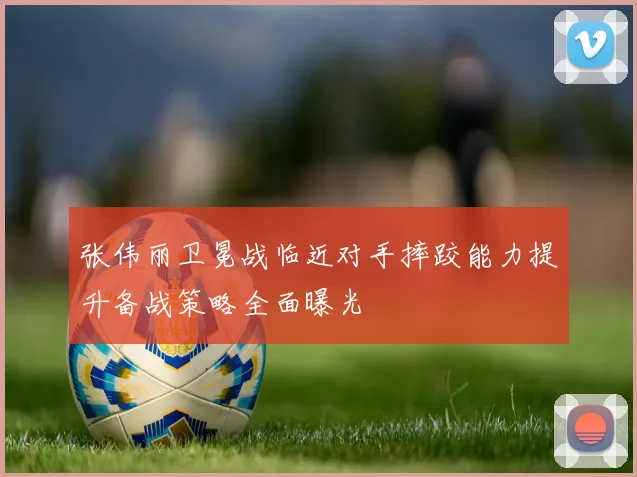 张伟丽卫冕战临近对手摔跤能力提升备战策略全面曝光