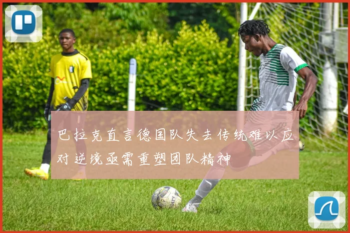 巴拉克直言德国队失去传统难以应对逆境亟需重塑团队精神